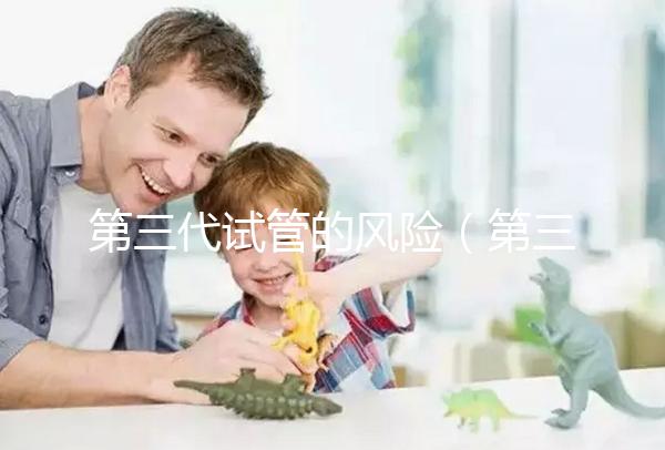第三代試管的風(fēng)險(xiǎn)(第三代試管的風(fēng)險(xiǎn)大嗎)