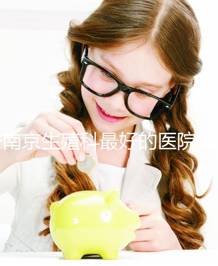 南京生殖科最好的醫(yī)院是哪家？南京做試管最厲害三個(gè)權(quán)威醫(yī)院排行