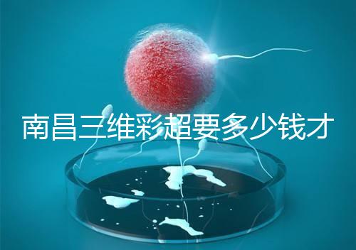 南昌三維彩超要多少錢才能公布,包括醫院排名前十的名單