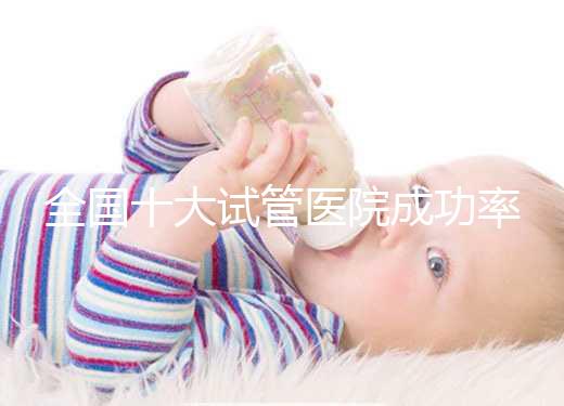 全國十大試管醫院成功率排名，試管嬰兒醫院哪家好