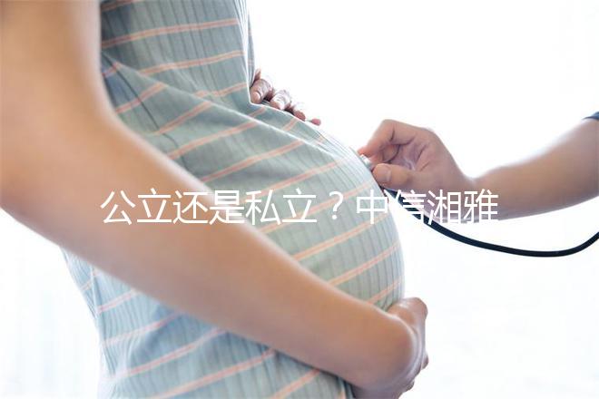 公立還是私立？中信湘雅生殖醫(yī)院性質(zhì)深度透析