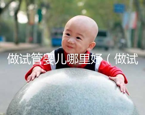 做試管嬰兒哪里好(做試管嬰兒哪里好些)