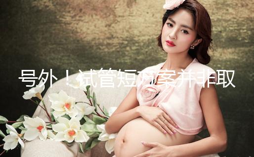 號(hào)外！試管短方案并非取卵數(shù)多就好，不清楚進(jìn)來(lái)了解下