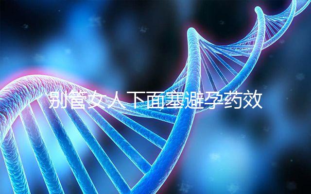 別管女人下面塞避孕藥效果好不好了，不了解這些副作用勿做