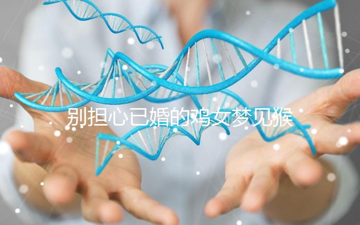 別擔心已婚的雞女夢見猴子說話的意思，先搞清楚好不好再說