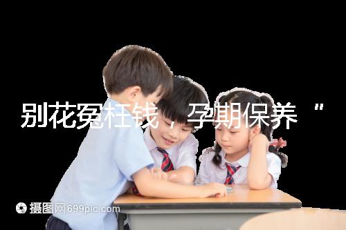 別花冤枉錢，孕期保養“神藥”甲等莫柔米沒那么神奇