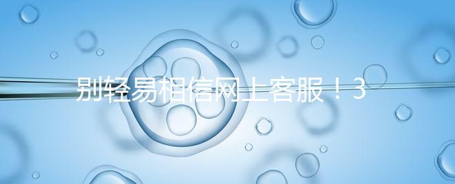 別輕易相信網(wǎng)上客服！3招甄別真假中信湘雅試管咨詢(xún)區(qū)