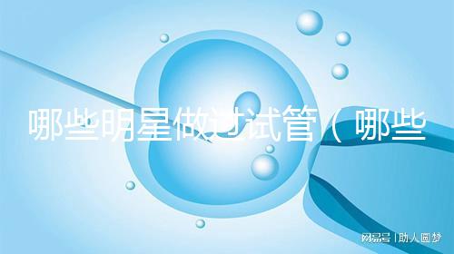 哪些明星做過(guò)試管（哪些明星做過(guò)試管嬰兒）