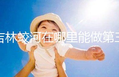 吉林蛟河在哪里能做第三代試管嬰兒？國內(nèi)or國外怎么選？