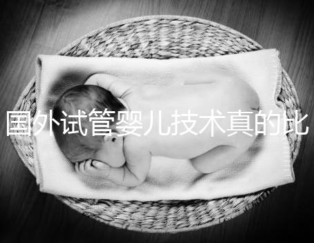 國(guó)外試管嬰兒技術(shù)真的比中國(guó)好嗎（國(guó)外試管嬰兒技術(shù)真的比中國(guó)好嗎知乎）