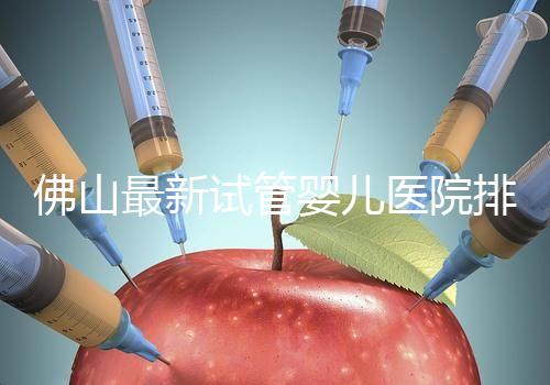佛山最新試管嬰兒醫院排名！2023年成功率與費用參考！
