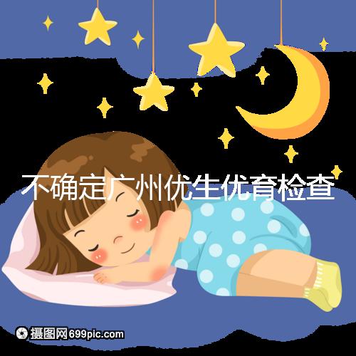 不確定廣州優生優育檢查哪家醫院權威，60s完全了解