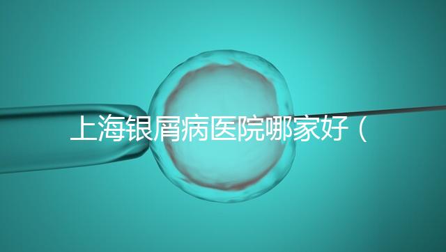 上海銀屑病醫(yī)院哪家好(上海銀屑病醫(yī)院Top排名表)