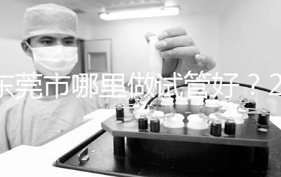 東莞市哪里做試管好？2025年醫院選擇全攻略、成功率對比與個性化方案指南