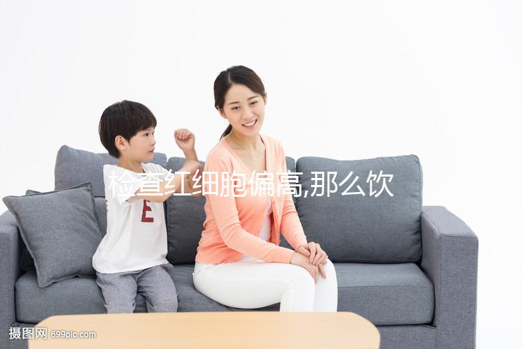 檢查紅細胞偏高,那么飲食應(yīng)多注意低鹽低脂