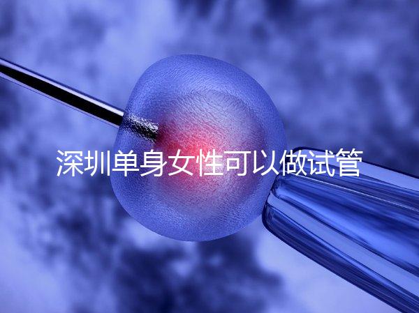 深圳單身女性可以做試管嬰兒嗎？大約多少錢？