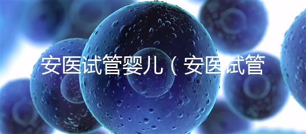 安醫(yī)試管嬰兒(安醫(yī)試管嬰兒成功率)