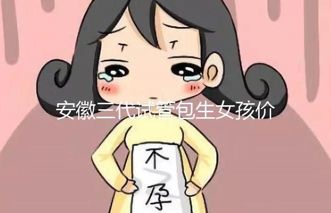 安徽三代試管包生女孩價格，家庭經濟不樂觀真不敢想