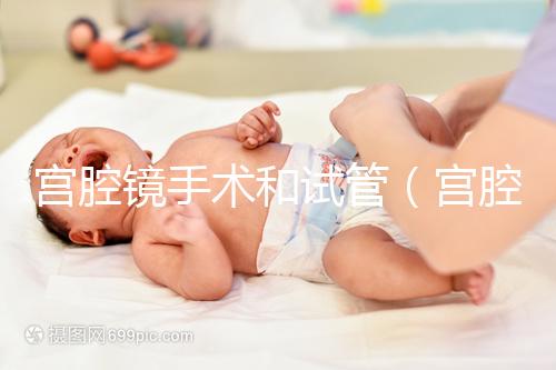 宮腔鏡手術和試管（宮腔鏡手術和試管哪個傷害小）