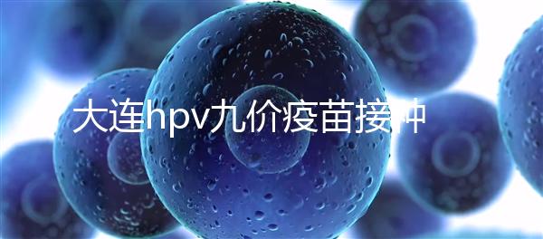 大連hpv九價疫苗接種點分享,中山、西崗這些醫(yī)院都能預約