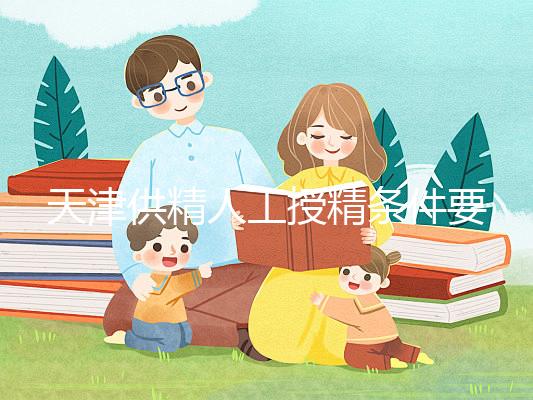 天津供精人工授精條件要求一覽,這些手續(xù)可千萬(wàn)不能少