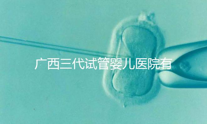 廣西三代試管嬰兒醫(yī)院有哪些？看看這些排名情況