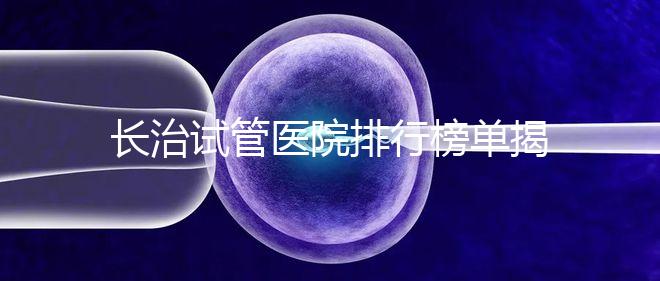 長(zhǎng)治試管醫(yī)院排行榜單揭曉，來(lái)看哪家助孕成功率高且實(shí)力好