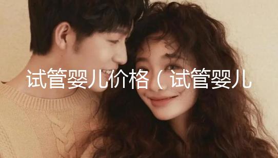 試管嬰兒價(jià)格(試管嬰兒價(jià)格大概要多少錢(qián))