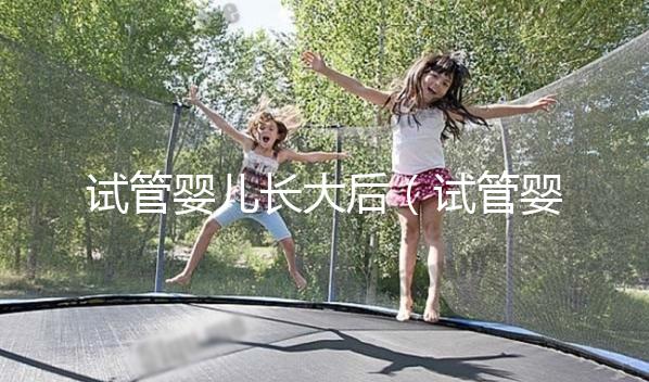 試管嬰兒長大后(試管嬰兒長大后的弊端和后遺癥)