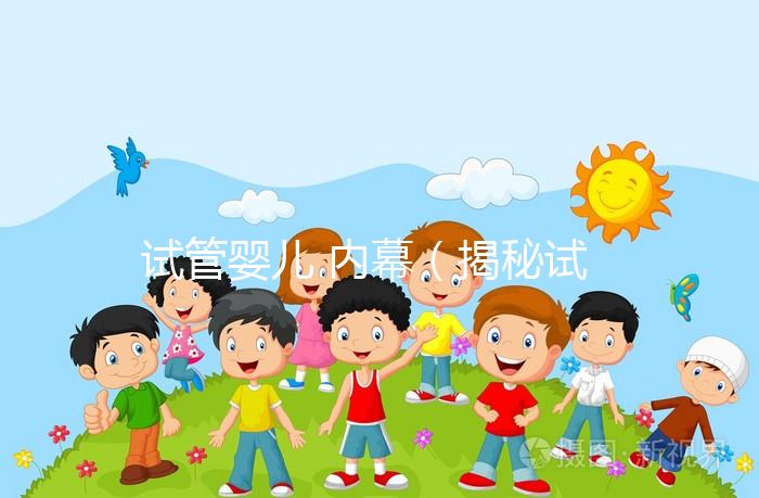 試管嬰兒 內(nèi)幕(揭秘試管嬰兒)