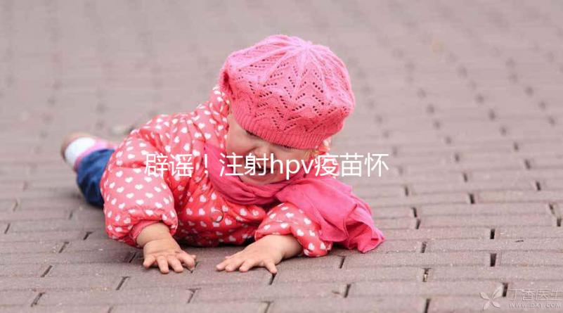 辟謠！注射hpv疫苗懷孕有致畸作用無科學(xué)依據(jù)