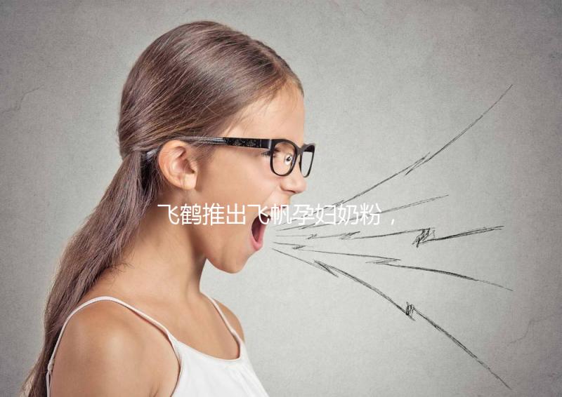 飛鶴推出飛帆孕婦奶粉，質(zhì)量怎么樣成重點關(guān)注對象