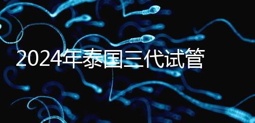 2024年泰國三代試管醫(yī)院排名、費用、成功率公布