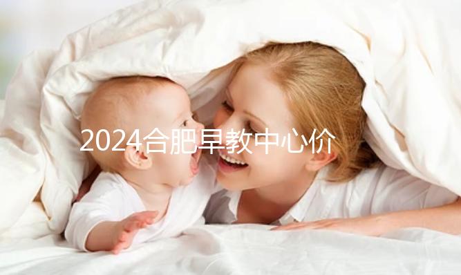 2024合肥早教中心價格表更新，哪家收費合理拿去參考
