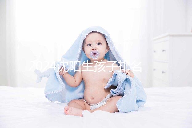 2024沈陽生孩子排名前十醫院匯總，哪家好、怎么建檔全在這