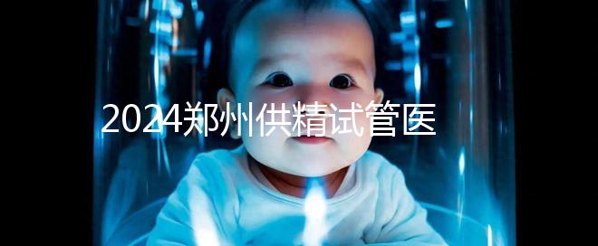 2024鄭州供精試管醫院排名來了，河南省人民醫院上榜