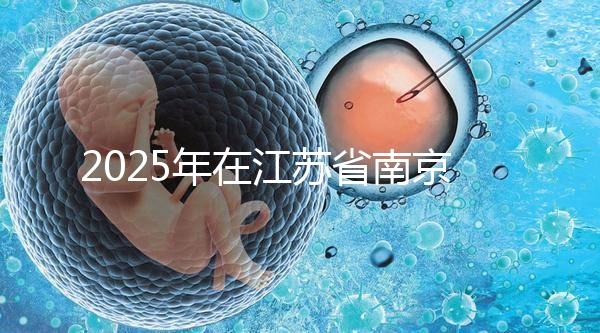 2025年在江蘇省南京做第三代試管嬰兒大概要花多少錢？費用明細一覽表！