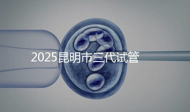2025昆明市三代試管嬰兒費(fèi)用明細(xì):12萬(wàn)起體驗(yàn)專業(yè)三代試管助孕服務(wù)